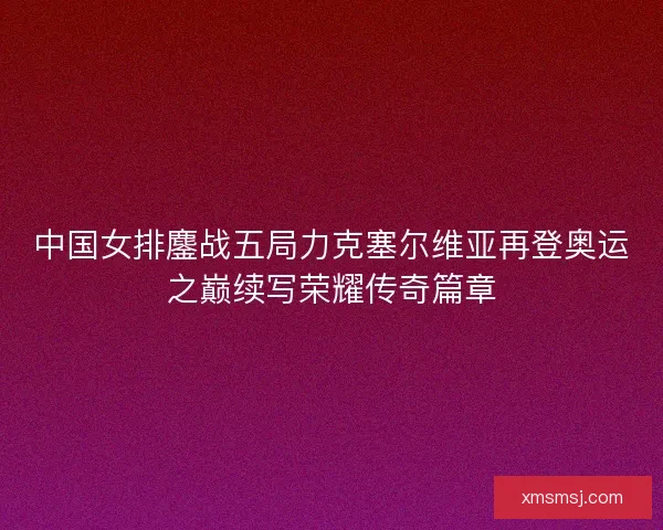 中国女排鏖战五局力克塞尔维亚再登奥运之巅续写荣耀传奇篇章